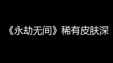 《永劫无间》稀有皮肤深度攻略：高稀有度皮肤得到与收藏价值全解析
