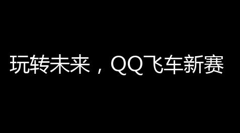 玩转未来，QQ飞车新赛道：一场速度与创新的碰撞