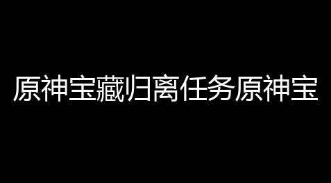 原神宝藏归离任务原神宝藏归离任务流程攻略5个石碑具  置分享_心动小镇辅助pc版
