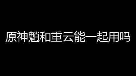 原神魈和重云能一起用吗,原神魈平民队伍构建攻略月卡党魈阵容组建指南