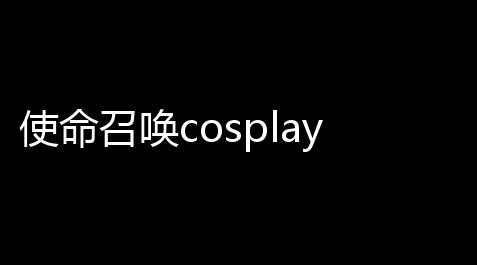 使命召唤cosplay：制图你的专属英雄_纸嫁衣研发