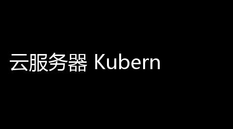 云服务器 Kubernetes：晋升效率，下滑成本，掌控你的应用
