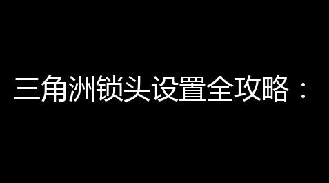 三角洲锁头设置全攻略：4步实现安全锁具配置