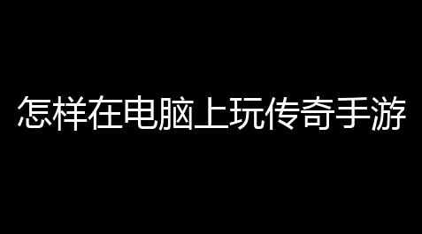 怎样在电脑上玩传奇手游 (传奇电脑版免费游戏)