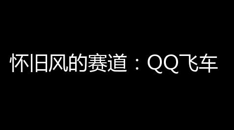 怀旧风的赛道：QQ飞车复古赛道	，重温经典
，重塑牵念