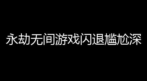 永劫无间游戏闪退尴尬深度解析：原因
、解决与预防全攻略