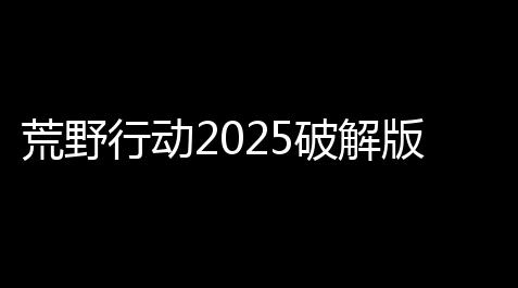荒野行动2025破解版
：终极终局，玩家的专属利益