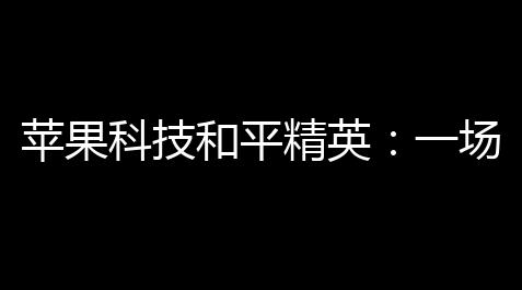 苹果科技和平精英
：一场线上与线下碰撞与升腾的生态